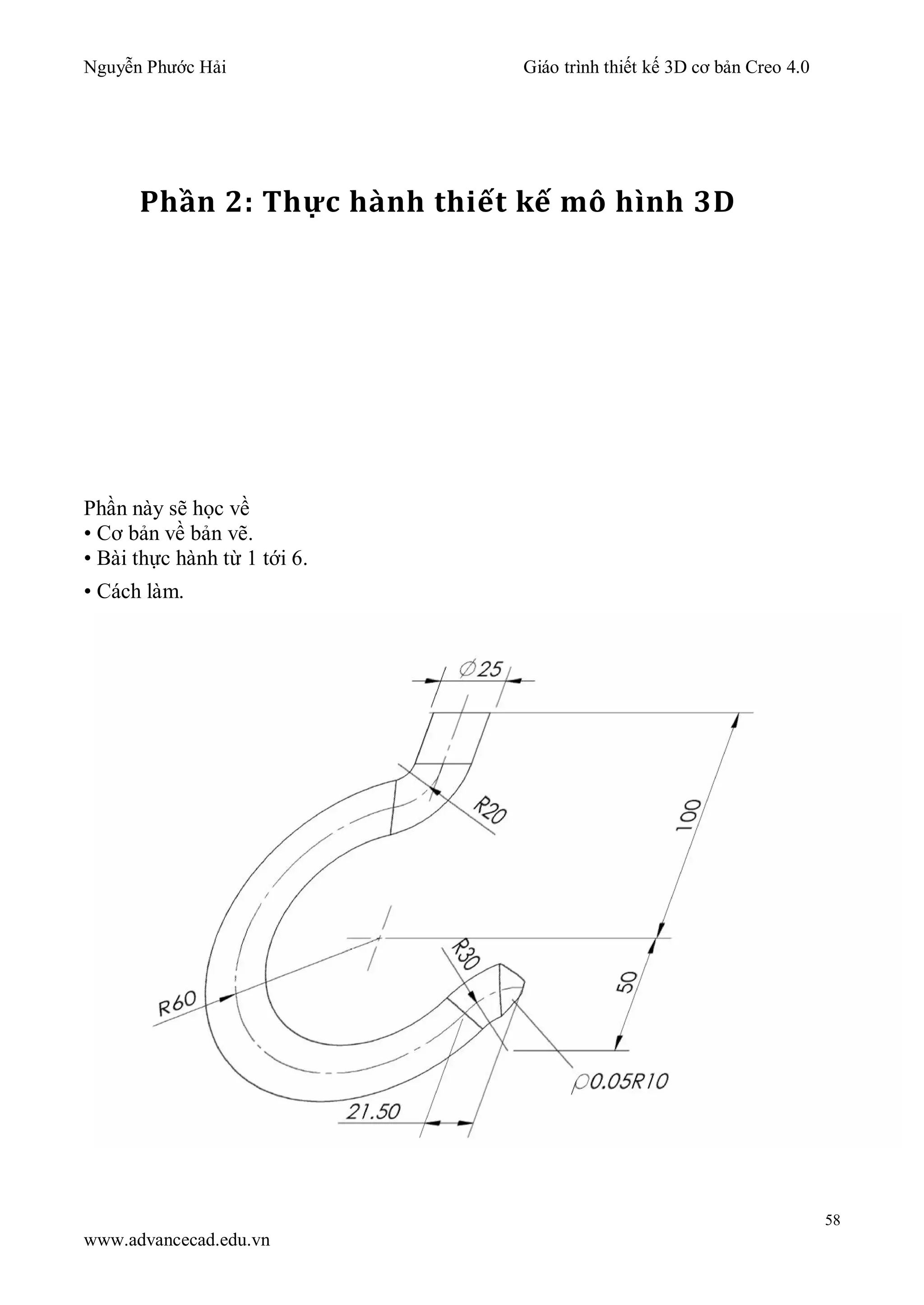 Nguyễn Phước Hải Giáo trình thiết kế 3D cơ bản Creo 4.0
58
www.advancecad.edu.vn
Phần 2: Thực hành thiết kế mô hình 3D
Phần này sẽ học về
• Cơ bản về bản vẽ.
• Bài thực hành từ 1 tới 6.
• Cách làm.
 