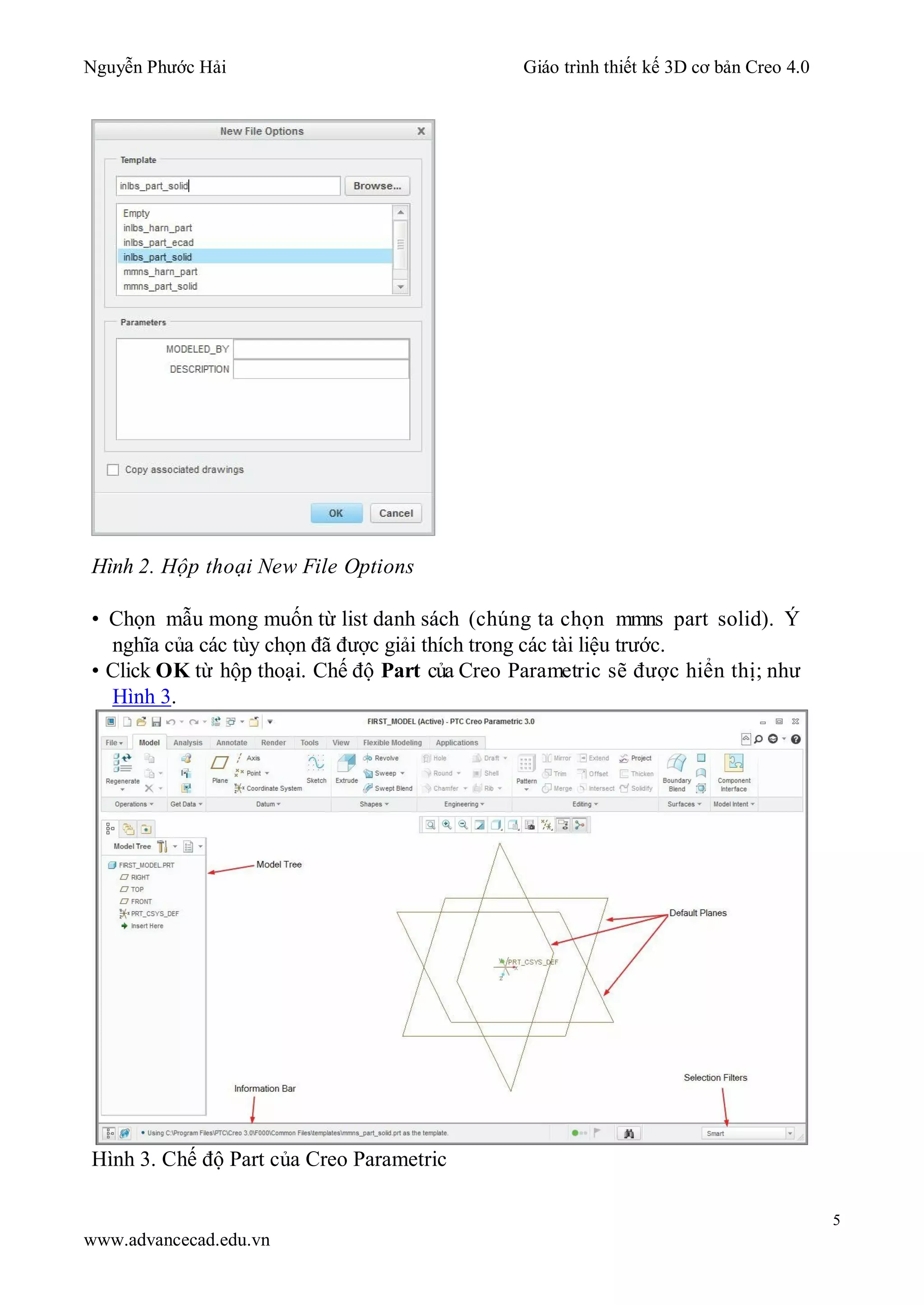 Nguyễn Phước Hải Giáo trình thiết kế 3D cơ bản Creo 4.0
5
www.advancecad.edu.vn
Hình 2. Hộp thoại New File Options
• Chọn mẫu mong muốn từ list danh sách (chúng ta chọn mmns part solid). Ý
nghĩa của các tùy chọn đã được giải thích trong các tài liệu trước.
• Click OK từ hộp thoại. Chế độ Part của Creo Parametric sẽ được hiển thị; như
Hình 3.
Hình 3. Chế độ Part của Creo Parametric
 