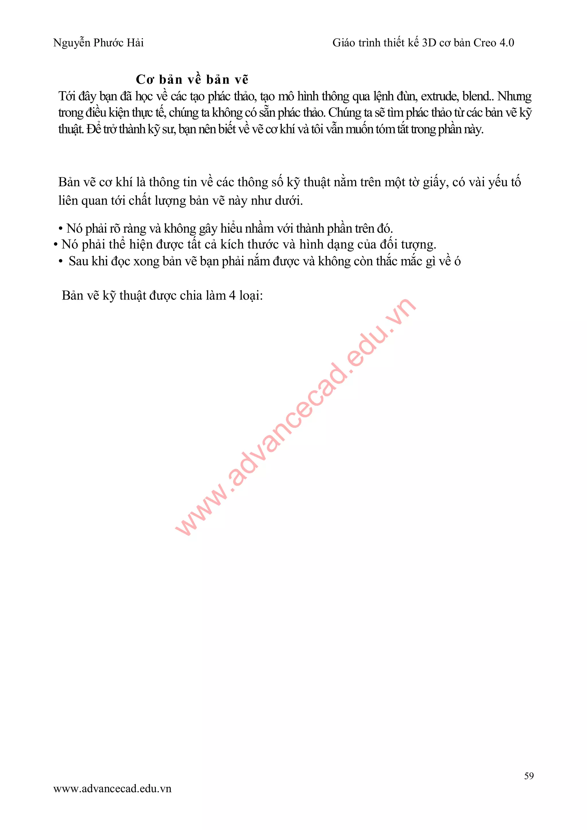 Nguyễn Phước Hải Giáo trình thiết kế 3D cơ bản Creo 4.0
59
www.advancecad.edu.vn
Cơ bản về bản vẽ
Tới đây bạn đã học về các tạo phác thảo, tạo mô hình thông qua lệnh đùn, extrude, blend.. Nhưng
trongđiềukiệnthực tế,chúng takhôngcósẵnphác thảo.Chúng tasẽtìmphác thảotừcácbản vẽ kỹ
thuật.Đểtrởthànhkỹsư,bạnnênbiếtvềvẽcơkhívàtôivẫnmuốntómtắttrongphầnnày.
Bản vẽ cơ khí là thông tin về các thông số kỹ thuật nằm trên một tờ giấy, có vài yếu tố
liên quan tới chất lượng bản vẽ này như dưới.
• Nó phải rõ ràng và không gây hiểu nhầm với thành phần trên đó.
• Nó phải thể hiện được tất cả kích thước và hình dạng của đối tượng.
• Sau khi đọc xong bản vẽ bạn phải nắm được và không còn thắc mắc gì về ó
Bản vẽ kỹ thuật được chia làm 4 loại:
w
w
w
.advancecad.edu.vn
 