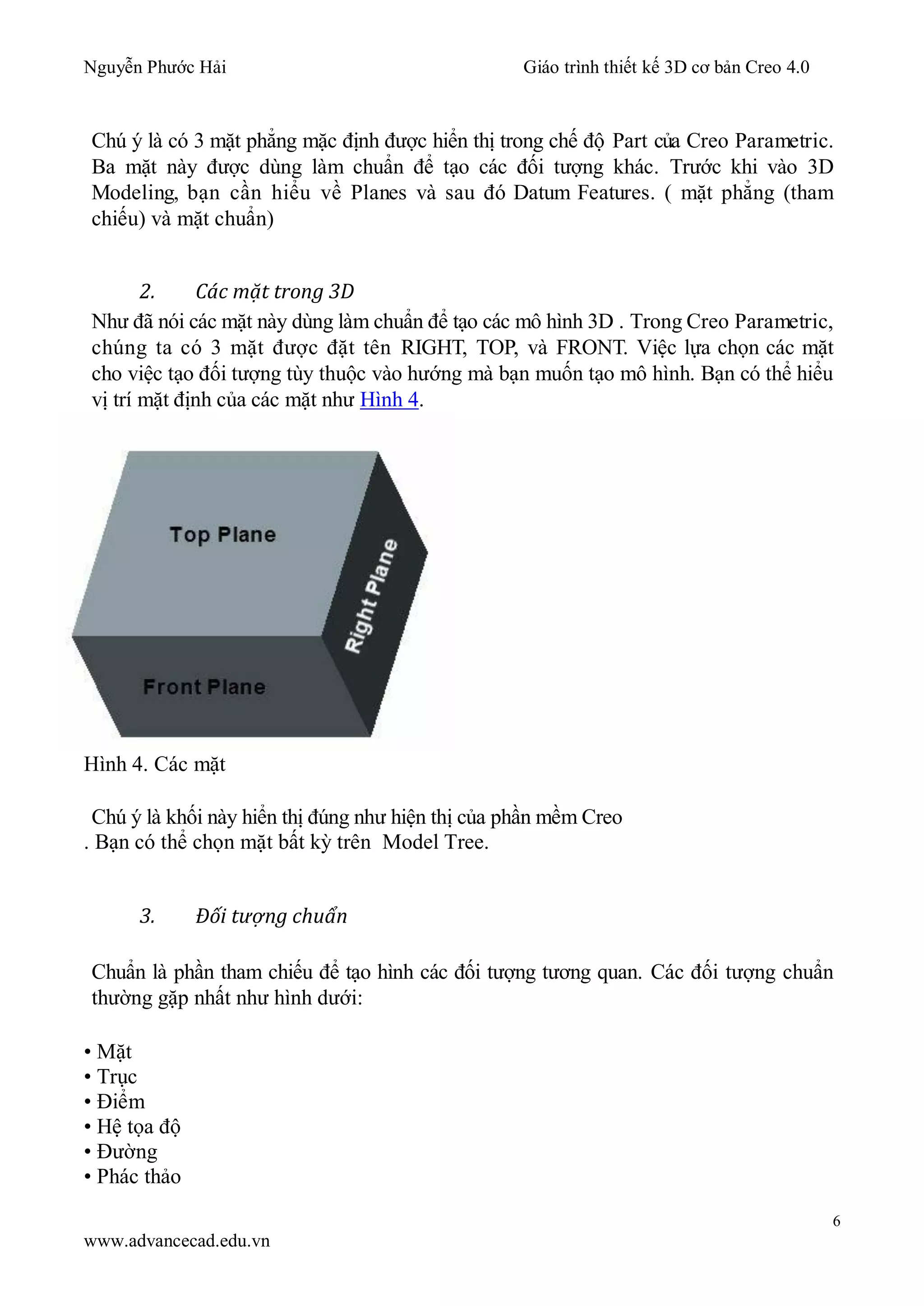 Nguyễn Phước Hải Giáo trình thiết kế 3D cơ bản Creo 4.0
6
www.advancecad.edu.vn
Chú ý là có 3 mặt phẳng mặc định được hiển thị trong chế độ Part của Creo Parametric.
Ba mặt này được dùng làm chuẩn để tạo các đối tượng khác. Trước khi vào 3D
Modeling, bạn cần hiểu về Planes và sau đó Datum Features. ( mặt phẳng (tham
chiếu) và mặt chuẩn)
2. Các mặt trong 3D
Như đã nói các mặt này dùng làm chuẩn để tạo các mô hình 3D . Trong Creo Parametric,
chúng ta có 3 mặt được đặt tên RIGHT, TOP, và FRONT. Việc lựa chọn các mặt
cho việc tạo đối tượng tùy thuộc vào hướng mà bạn muốn tạo mô hình. Bạn có thể hiểu
vị trí mặt định của các mặt như Hình 4.
Hình 4. Các mặt
Chú ý là khối này hiển thị đúng như hiện thị của phần mềm Creo
. Bạn có thể chọn mặt bất kỳ trên Model Tree.
3. Đối tượng chuẩn
Chuẩn là phần tham chiếu để tạo hình các đối tượng tương quan. Các đối tượng chuẩn
thường gặp nhất như hình dưới:
• Mặt
• Trục
• Điểm
• Hệ tọa độ
• Đường
• Phác thảo
 