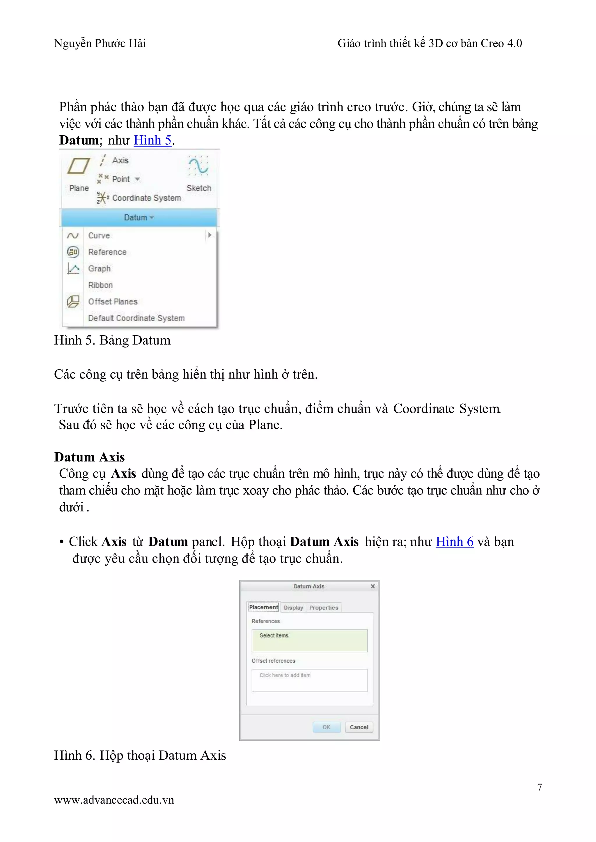 Nguyễn Phước Hải Giáo trình thiết kế 3D cơ bản Creo 4.0
7
www.advancecad.edu.vn
Phần phác thảo bạn đã được học qua các giáo trình creo trước. Giờ, chúng ta sẽ làm
việc với các thành phần chuẩn khác. Tất cả các công cụ cho thành phần chuẩn có trên bảng
Datum; như Hình 5.
Hình 5. Bảng Datum
Các công cụ trên bảng hiển thị như hình ở trên.
Trước tiên ta sẽ học về cách tạo trục chuẩn, điểm chuẩn và Coordinate System.
Sau đó sẽ học về các công cụ của Plane.
Datum Axis
Công cụ Axis dùng để tạo các trục chuẩn trên mô hình, trục này có thể được dùng để tạo
tham chiếu cho mặt hoặc làm trục xoay cho phác thảo. Các bước tạo trục chuẩn như cho ở
dưới .
• Click Axis từ Datum panel. Hộp thoại Datum Axis hiện ra; như Hình 6 và bạn
được yêu cầu chọn đối tượng để tạo trục chuẩn.
Hình 6. Hộp thoại Datum Axis
 