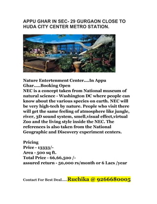 APPU GHAR IN SEC- 29 GURGAON CLOSE TO
HUDA CITY CENTER METRO STATION.

Nature Entertenment Center....In Appu
Ghar.....Booking Open
NEC is a concept taken from National museum of
natural science - Washington DC where people can
know about the various species on earth. NEC will
be very high-tech by nature. People who visit there
will get the same feeling of atmosphere like jungle,
river, 3D sound system, smell,visual effect,virtual
Zoo and the living style inside the NEC. The
references is also taken from the National
Geographic and Discovery experiment centers.
Pricing
Price - 13333/Area - 500 sq ft.
Total Price - 66,66,500 /assured return - 50,000 rs/month or 6 Lacs /year

Contact For Best Deal.....Ruchika

@ 9266680005

 