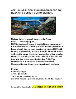 APPU GHAR IN SEC- 29 GURGAON CLOSE TO
HUDA CITY CENTER METRO STATION.

Nature Entertenment Center....In Appu
Ghar.....Booking Open
NEC is a concept taken from National museum of
natural science - Washington DC where people can
know about the various species on earth. NEC will
be very high-tech by nature. People who visit there
will get the same feeling of atmosphere like jungle,
river, 3D sound system, smell,visual effect,virtual
Zoo and the living style inside the NEC. The
references is also taken from the National
Geographic and Discovery experiment centers.
Pricing
Price - 13333/Area - 500 sq ft.
Total Price - 66,66,500 /assured return - 50,000 rs/month or 6 Lacs /year

Contact For Best Deal.....Ruchika

@ 9266680005

 
