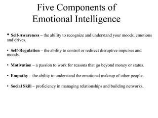 Five Components of
Emotional Intelligence
• Self-Awareness – the ability to recognize and understand your moods, emotions
and drives.
• Self-Regulation – the ability to control or redirect disruptive impulses and
moods.
• Motivation – a passion to work for reasons that go beyond money or status.
• Empathy – the ability to understand the emotional makeup of other people.
• Social Skill – proficiency in managing relationships and building networks.
 