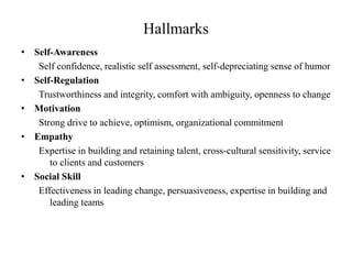 Hallmarks
• Self-Awareness
Self confidence, realistic self assessment, self-depreciating sense of humor
• Self-Regulation
Trustworthiness and integrity, comfort with ambiguity, openness to change
• Motivation
Strong drive to achieve, optimism, organizational commitment
• Empathy
Expertise in building and retaining talent, cross-cultural sensitivity, service
to clients and customers
• Social Skill
Effectiveness in leading change, persuasiveness, expertise in building and
leading teams
 