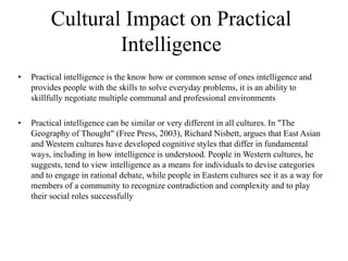 Cultural Impact on Practical
Intelligence
• Practical intelligence is the know how or common sense of ones intelligence and
provides people with the skills to solve everyday problems, it is an ability to
skillfully negotiate multiple communal and professional environments
• Practical intelligence can be similar or very different in all cultures. In "The
Geography of Thought" (Free Press, 2003), Richard Nisbett, argues that East Asian
and Western cultures have developed cognitive styles that differ in fundamental
ways, including in how intelligence is understood. People in Western cultures, he
suggests, tend to view intelligence as a means for individuals to devise categories
and to engage in rational debate, while people in Eastern cultures see it as a way for
members of a community to recognize contradiction and complexity and to play
their social roles successfully
 