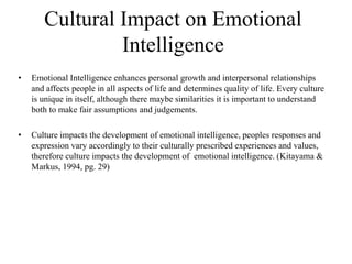 Cultural Impact on Emotional
Intelligence
• Emotional Intelligence enhances personal growth and interpersonal relationships
and affects people in all aspects of life and determines quality of life. Every culture
is unique in itself, although there maybe similarities it is important to understand
both to make fair assumptions and judgements.
• Culture impacts the development of emotional intelligence, peoples responses and
expression vary accordingly to their culturally prescribed experiences and values,
therefore culture impacts the development of emotional intelligence. (Kitayama &
Markus, 1994, pg. 29)
 