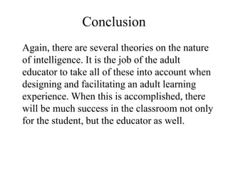 Conclusion
Again, there are several theories on the nature
of intelligence. It is the job of the adult
educator to take all of these into account when
designing and facilitating an adult learning
experience. When this is accomplished, there
will be much success in the classroom not only
for the student, but the educator as well.
 