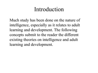 Introduction
Much study has been done on the nature of
intelligence, especially as it relates to adult
learning and development. The following
concepts submit to the reader the different
existing theories on intelligence and adult
learning and development.
 