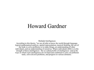 Howard Gardner
Multiple Intelligences
According to this theory, "we are all able to know the world through language,
logical-mathematical analysis, spatial representation, musical thinking, the use of
the body to solve problems or to make things, an understanding of other
individuals, and an understanding of ourselves. Where individuals differ is in the
strength of these intelligences - the so-called profile of intelligences -and in the
ways in which such intelligences are invoked and combined to carry out different
tasks, solve diverse problems, and progress in various domains."
 