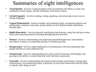 Summaries of eight intelligences
• Visual/Spatial - Involves visual perception of the environment, the ability to create and
manipulate mental images, and the orientation of the body in space.
• Verbal/Linguistic - Involves reading, writing, speaking, and conversing in one's own or
foreign languages.
• Logical/Mathematical - Involves number and computing skills, recognizing patterns and
relationships, timeliness and order, and the ability to solve different kinds of problems
through logic.
• Bodily/Kinesthetic - Involves physical coordination and dexterity, using fine and gross motor
skills, and expressing oneself or learning through physical activities.
• Musical - Involves understanding and expressing oneself through music and rhythmic
movements or dance, or composing, playing, or conducting music.
• Interpersonal - Involves understanding how to communicate with and understand other
people and how to work collaboratively.
• Intrapersonal - Involves understanding one's inner world of emotions and thoughts, and
growing in the ability to control them and work with them consciously.
• Naturalist - Involves understanding the natural world of plants and animals, noticing their
characteristics, and categorizing them; it generally involves keen observation and the ability
to classify other things as well
 