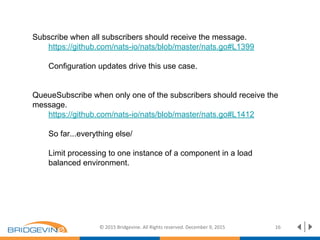© 2015 Bridgevine. All Rights reserved. December 9, 2015 16
Subscribe when all subscribers should receive the message.
https://github.com/nats-io/nats/blob/master/nats.go#L1399
Configuration updates drive this use case.
QueueSubscribe when only one of the subscribers should receive the
message.
https://github.com/nats-io/nats/blob/master/nats.go#L1412
So far...everything else/
Limit processing to one instance of a component in a load
balanced environment.
 