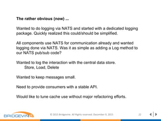 © 2015 Bridgevine. All Rights reserved. December 9, 2015 22
The rather obvious (now) ...
Wanted to do logging via NATS and started with a dedicated logging
package. Quickly realized this could/should be simplified.
All components use NATS for communication already and wanted
logging done via NATS. Was it as simple as adding a Log method to
our NATS pub/sub code?
Wanted to log the interaction with the central data store.
Store, Load, Delete
Wanted to keep messages small.
Need to provide consumers with a stable API.
Would like to tune cache use without major refactoring efforts.
 