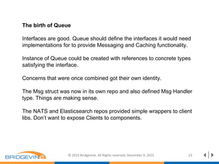 The birth of Queue
Interfaces are good. Queue should define the interfaces it would need
implementations for to provide Messaging and Caching functionality.
Instance of Queue could be created with references to concrete types
satisfying the interface.
Concerns that were once combined got their own identity.
The Msg struct was now in its own repo and also defined Msg Handler
type. Things are making sense.
The NATS and Elasticsearch repos provided simple wrappers to client
libs. Don’t want to expose Clients to components.
© 2015 Bridgevine. All Rights reserved. December 9, 2015 23
 