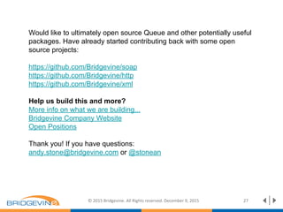 © 2015 Bridgevine. All Rights reserved. December 9, 2015 27
Would like to ultimately open source Queue and other potentially useful
packages. Have already started contributing back with some open
source projects:
https://github.com/Bridgevine/soap
https://github.com/Bridgevine/http
https://github.com/Bridgevine/xml
Help us build this and more?
More info on what we are building...
Bridgevine Company Website
Open Positions
Thank you! If you have questions:
andy.stone@bridgevine.com or @stonean
 