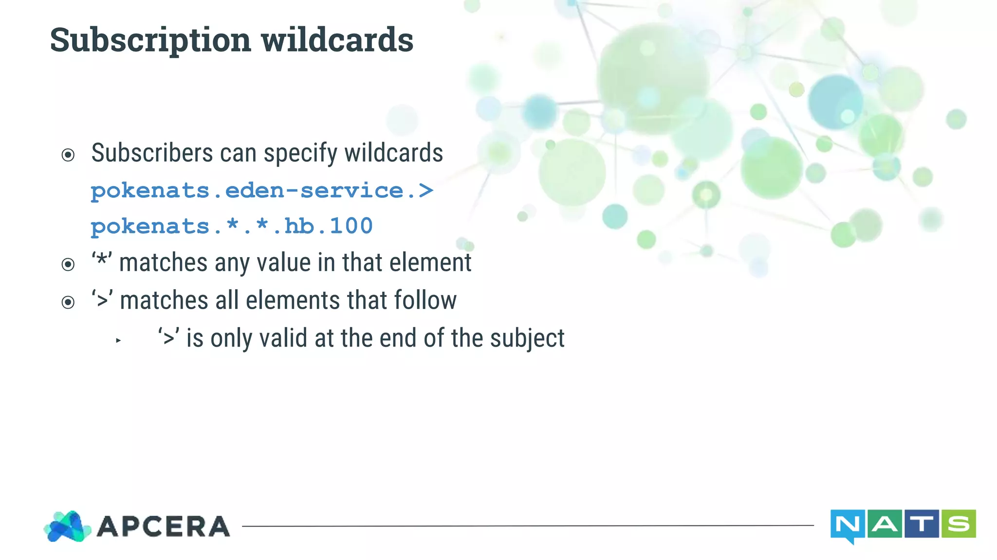 ๏ Subscribers can specify wildcards
pokenats.eden-service.>
pokenats.*.*.hb.100
๏ ‘*’ matches any value in that element
๏ ‘>’ matches all elements that follow
‣ ‘>’ is only valid at the end of the subject
Subscription wildcards
 