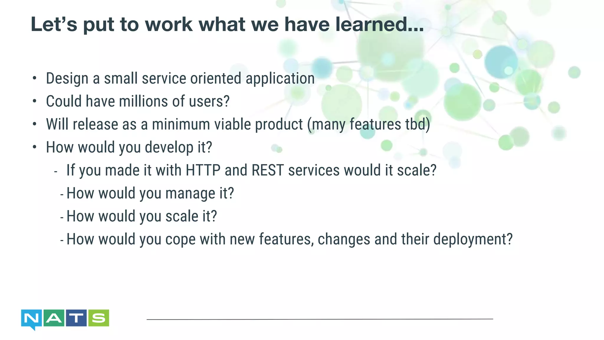Let’s put to work what we have learned...
• Design a small service oriented application
• Could have millions of users?
• Will release as a minimum viable product (many features tbd)
• How would you develop it?
- If you made it with HTTP and REST services would it scale?
- How would you manage it?
- How would you scale it?
- How would you cope with new features, changes and their deployment?
 
