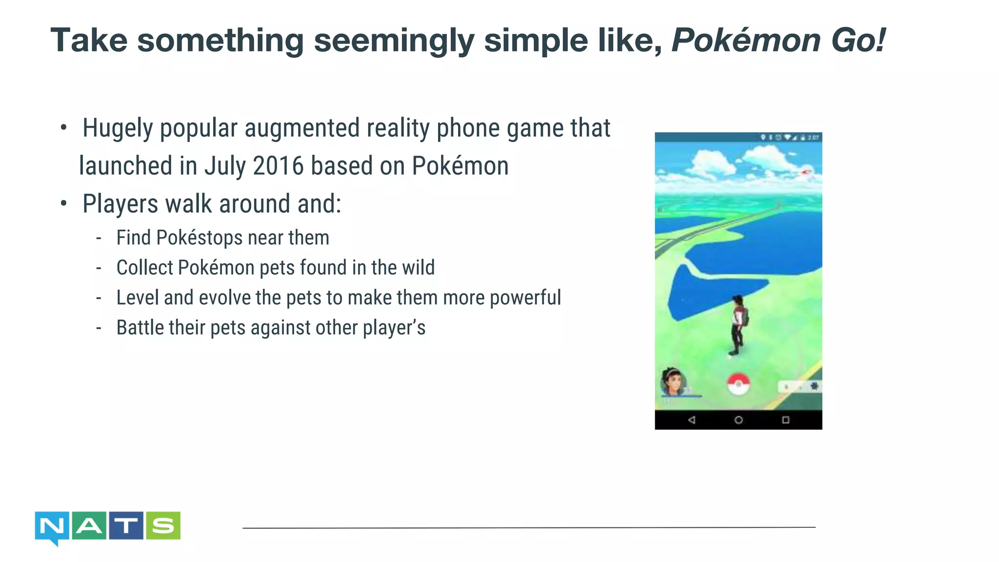 Take something seemingly simple like, Pokémon Go!
• Hugely popular augmented reality phone game that
launched in July 2016 based on Pokémon
• Players walk around and:
- Find Pokéstops near them
- Collect Pokémon pets found in the wild
- Level and evolve the pets to make them more powerful
- Battle their pets against other player’s
 