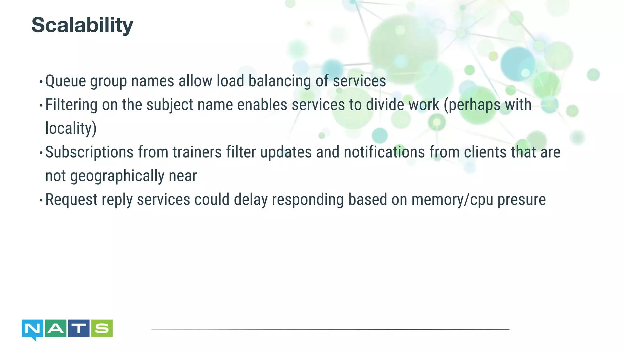 Scalability
•Queue group names allow load balancing of services
•Filtering on the subject name enables services to divide work (perhaps with
locality)
•Subscriptions from trainers filter updates and notifications from clients that are
not geographically near
•Request reply services could delay responding based on memory/cpu presure
 