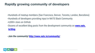 Rapidly growing community of developers
•Hundreds of meetup members (San Francisco, Denver, Toronto, London, Barcelona)
•Hundreds of developers providing input in NATS Slack Community
•4,000+ stars on GitHub
•Dozens of excellent blog posts from the development community on www.nats.
io/blog
•Join the community! http://www.nats.io/community/
 