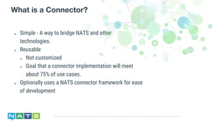 ๏ Simple - A way to bridge NATS and other
technologies.
๏ Reusable
๏ Not customized
๏ Goal that a connector implementation will meet
about 75% of use cases.
๏ Optionally uses a NATS connector framework for ease
of development
What is a Connector?
 