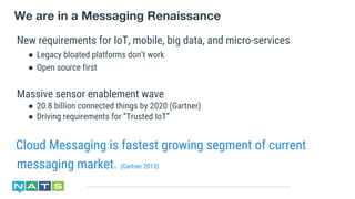 We are in a Messaging Renaissance
Cloud Messaging is fastest growing segment of current
messaging market. (Gartner 2013)
New requirements for IoT, mobile, big data, and micro-services
● Legacy bloated platforms don’t work
● Open source first
Massive sensor enablement wave
● 20.8 billion connected things by 2020 (Gartner)
● Driving requirements for “Trusted IoT”
 