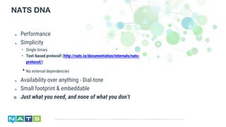 ๏ Performance
๏ Simplicity
‣ Single binary
‣ Text-based protocol! (http://nats.io/documentation/internals/nats-
protocol/)
‣ No external dependencies
๏ Availability over anything - Dial-tone
๏ Small footprint & embeddable
๏ Just what you need, and none of what you don’t
NATS DNA
 