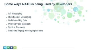 ๏ IoT Messaging
๏ High Fan-out Messaging
๏ Mobile and Big Data
๏ Microservices transport
๏ Service Discovery
๏ Replacing legacy messaging systems
Some ways NATS is being used by developers
 