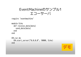EventMachineのサンプル1
            エコーサーバ
require 'eventmachine'

module Echo
  def receive_data(data)
    send_data(data)
  end
end

EM.run do
  EM.start_server("0.0.0.0", 10000, Echo)
end

                                            デモ
 