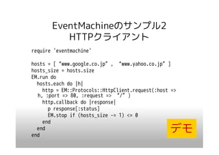 EventMachineのサンプル2
          HTTPクライアント
require 'eventmachine'

hosts = [“www.google.co.jp”, “www.yahoo.co.jp”]
hosts_size = hosts.size
EM.run do
  hosts.each do |h|
    http = EM::Protocols::HttpClient.request(:host =>
  h, :port => 80, :request => “/”)
    http.callback do |response|
      p response[:status]
      EM.stop if (hosts_size -= 1) <= 0
    end
  end
end
                                                  デモ
 