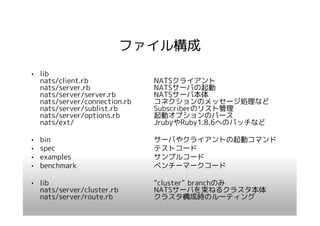 ファイル構成
• lib
  nats/client.rb              NATSクライアント
  nats/server.rb              NATSサーバの起動
  nats/server/server.rb       NATSサーバ本体
  nats/server/connection.rb   コネクションのメッセージ処理など
  nats/server/sublist.rb      Subscriberのリスト管理
  nats/server/options.rb      起動オプションのパース
  nats/ext/                   JrubyやRuby1.8.6へのパッチなど

•   bin                       サーバやクライアントの起動コマンド
•   spec                      テストコード
•   examples                  サンプルコード
•   benchmark                 ベンチーマークコード

• lib                         “cluster” branchのみ
  nats/server/cluster.rb      NATSサーバを束ねるクラスタ本体
  nats/server/route.rb        クラスタ構成時のルーティング
 