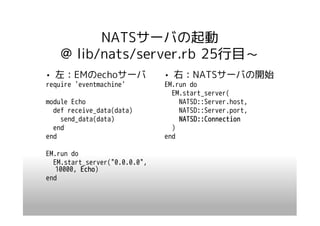 NATSサーバの起動
    @ lib/nats/server.rb 25行目～
• 左：EMのechoサーバ                 • 右：NATSサーバの開始
require 'eventmachine'         EM.run do
                                 EM.start_server(
module Echo                        NATSD::Server.host,
  def receive_data(data)           NATSD::Server.port,
    send_data(data)                NATSD::Connection
  end                            )
end                            end

EM.run do
  EM.start_server("0.0.0.0",
   10000, Echo)
          Echo
end
 