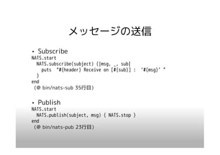 メッセージの送信
• Subscribe
NATS.start
  NATS.subscribe(subject) {|msg, _, sub|
    puts “#{header} Receive on [#{sub}] : ‘#{msg}’”
  }
end
（@ bin/nats-sub 35行目）


• Publish
NATS.start
  NATS.publish(subject, msg) { NATS.stop }
end
（@ bin/nats-pub 23行目）
 