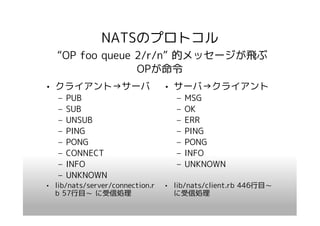 NATSのプロトコル
   “OP foo queue 2/r/n” 的メッセージが飛ぶ
                 OPが命令
• クライアント→サーバ                     • サーバ→クライアント
   –   PUB                          –   MSG
   –   SUB                          –   OK
   –   UNSUB                        –   ERR
   –   PING                         –   PING
   –   PONG                         –   PONG
   –   CONNECT                      –   INFO
   –   INFO                         –   UNKNOWN
   –   UNKNOWN
• lib/nats/server/connection.r   • lib/nats/client.rb 446行目～
  b 57行目～ に受信処理                    に受信処理
 