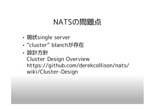 NATSの問題点
• 現状single server
• “cluster” blanchが存在
• 設計方針
  Cluster Design Overview
  https://github.com/derekcollison/nats/
  wiki/Cluster-Design
 