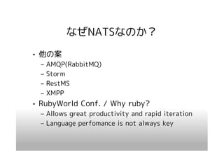 なぜNATSなのか？
• 他の案
  –   AMQP(RabbitMQ)
  –   Storm
  –   RestMS
  –   XMPP
• RubyWorld Conf. / Why ruby?
  – Allows great productivity and rapid iteration
  – Language perfomance is not always key
 
