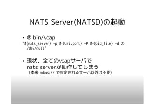 NATS Server(NATSD)の起動
• @ bin/vcap
`#{nats_server} –p #{@uri.port} –P #{@pid_file} –d 2>
  /dev/null`


• 現状、全てのvcapサーバで
  nats serverが動作してしまう
  （本来 mbus:// で指定されるサーバ以外は不要）
 