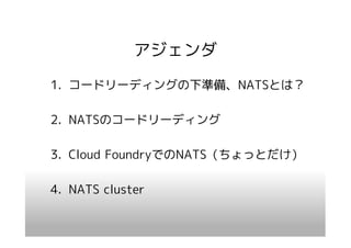 アジェンダ
1. コードリーディングの下準備、NATSとは？

2. NATSのコードリーディング

3. Cloud FoundryでのNATS（ちょっとだけ）

4. NATS cluster
 