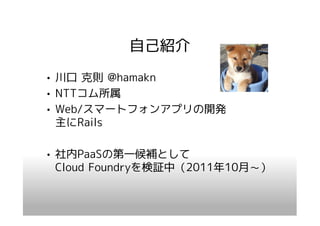 自己紹介
• 川口 克則 @hamakn
• NTTコム所属
• Web/スマートフォンアプリの開発
  主にRails

• 社内PaaSの第一候補として
  Cloud Foundryを検証中（2011年10月～）
 