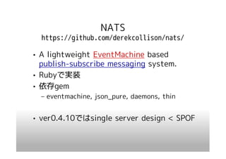 NATS
  https://github.com/derekcollison/nats/

• A lightweight EventMachine based
  publish-subscribe messaging system.
• Rubyで実装
• 依存gem
  – eventmachine, json_pure, daemons, thin


• ver0.4.10ではsingle server design < SPOF
 