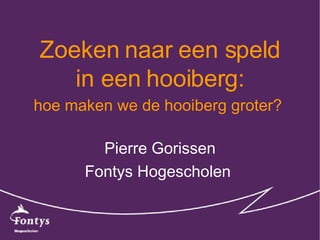 Zoeken naar een speld in een hooiberg: Pierre Gorissen Fontys Hogescholen  hoe maken we de hooiberg groter?   