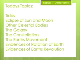 Todays Topics:

NatSci 1- Astronomy

Tides
Eclipse of Sun and Moon
Other Celestial Bodies
The Galaxy
The Constellation
The Earths Movement
Evidences of Rotation of Earth
Evidences of Earths Revolution

 