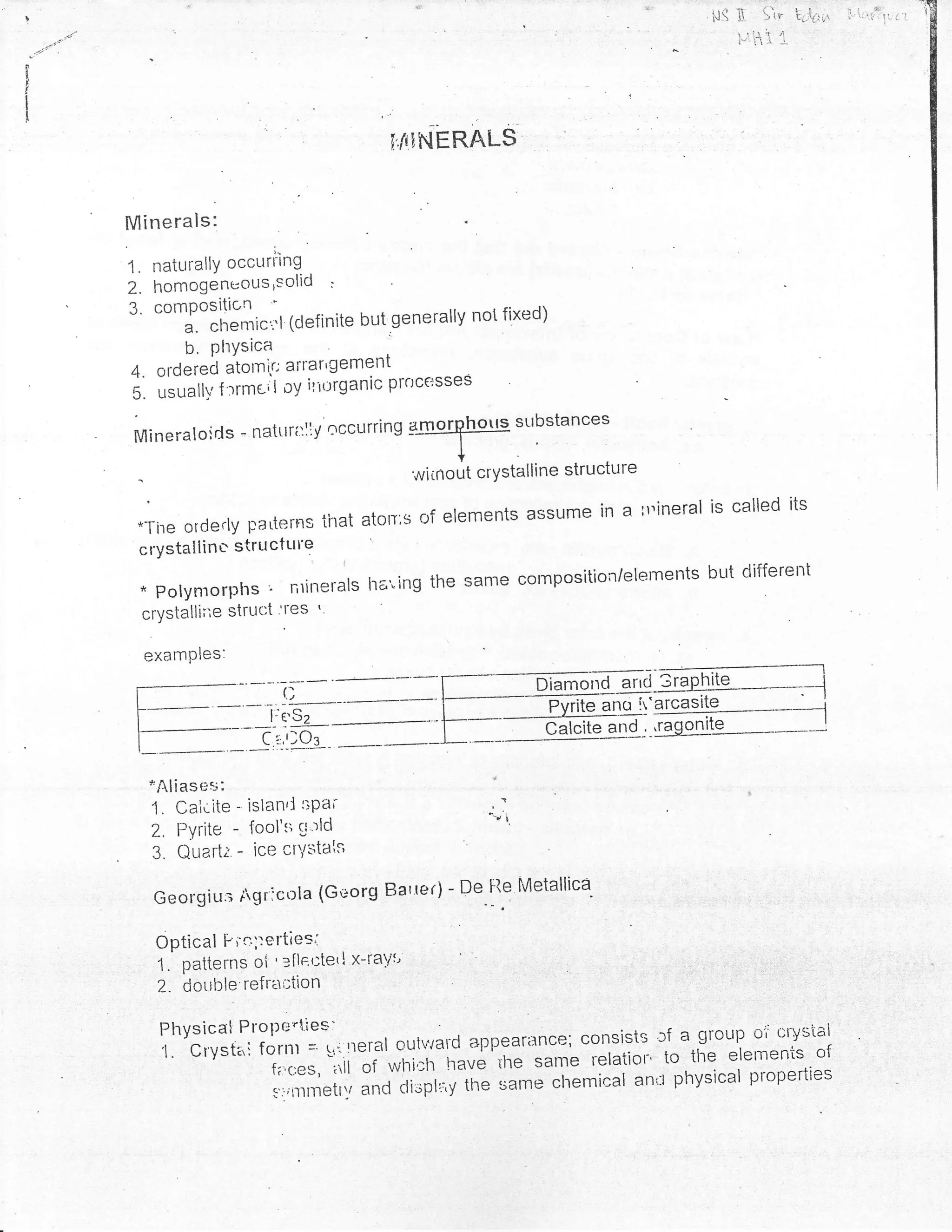 . ::   .r...,
                                                                                    ,,-r n     r      ! !               :,      *
!                                                                                   i.l tI    > ir    fd{lut            i' ': :
                                                                                         !ti-I1 r  /!
                                                                                         l" i      l-



I
I
I
i
                                           ffq'NERALS


    Minerals:
                         l"

    1. naturallY occurrtng
    2. homogenuous,solid :
    3. cornPositicn                                 not fixed)
           a. chenric':'l (clefinite but.generally
           b. PtrYsica
    4, orderecl aiorni.c ?fl'?rrlerl€fltprrrcersses
    s. .trtrrrt f :'rme'l oy ill(lrganic
                                                          sr"tbstances
    Mi neral oi   rls - natttri:liy occurri n g 4]1ryThgf

                                             witrtout crYstalline structure

     *Tire orderly p.arterns ihat aton:s of elements assume
                                                            in a rr''ineral is called iis
     crystallin u- stru cture
                                                                            br-rt different
     * Polymorplrs r ntinerals lra"ing the same composition/elernents
      crystalli;',e struc:t r]'es
                                  I




      examPles:

                                                                              ir.-arcasite                      -;
                                                         -* -    Pvt'tqano
                                                                         -- -l
                                                                                                            .
                                                                                                                     I
                                                                Calcite atrd -.-,ragonite .---__
                                                                               -^^^nrla                              I




      *Alias es:
      1. Caiclte - islan'l sPa;
      2. FYrite - 1os1'1i cl'rld
       3. Quart;. - ice cnilstals

       Georgius tgr:cola (Georg Bar'rer)
                                          D",f.q           Metallica- , ..,,,,' ,,, , ,i, ,, .                   ,




       Optical Fic';:e*ies;

        2- dotrble refrtl;tion
                              ':---
                                                                  rr a sroup oi' crvstai
                                      rrerar oytlrald unngu*rg"3,; consists
        fff:1":',oJ11J':1,.                                        to the'"j"ll::::,^oj
                    t,,,,"r, Tii';i':*n'.f,-nuuu the same relation physical properttes
                                                '               an*
                         s':rintlettv ancl cltsPti' ,-th* same chemical
 