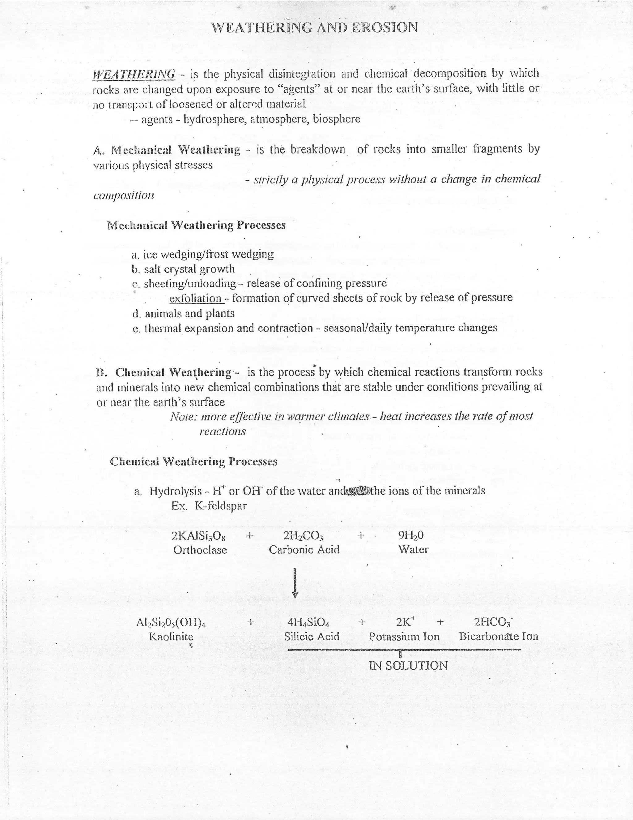 ,i                                  iii




                            wil,AT'r{rcntruc nivn ER,osnoN


iVE,:X'I.!!Eit,lNi- is the physical disintegtation arfci r,hernical decontposition by ivhich
rocks iire changed upon exposure to "agents" at or near the earth's surface, with little or
no lranspo;t of loosened or altercd Inateriai
       *- agents - hydrosllhere, a-tmosphere, biospher-e

.4. l4cch*nical Weathering           - is the breakdown. of rccks into smaller fiagnents by
vat'ious ph1151"'1 stresses
                                      - ::tictly a lthysicul pl'oces:; willxnt a change in chemical
c1tilP)r'iliott

   fr4   erhilnicaN Weath ering Frocesscs

           a. ice wedging/ttost wedging
           b. salt crystal gror,vth
           L:. slrceting/unloading - releasc of confining p:ressure
                     exfoliation - fonnation of cprved sheets of rock by release of pressure
           d. anirnals and plants
           e. tlrermal expansion and contraction - seasonal/daiiy temperature changes



tr]. Chenrical Wcattering'- is the process"by rvhich chenrical reactions transform rocks
and nrinerals into ne;, shemicat cornbinations that are stable under conditions prevaillng at
or near the earth"s sur{-ace
                lioie: more ef-fectittc itt x'armer clintcle:i - lrcat increase,s tlw xtte of ma:;t
                       reucf irnts

    Chcnricnl Wcatherinq Proccsses

           a. Flydrolysis - H' or Otf of     the water   anAffinUe ions of the rninerals
                   Ex. I(-ibldspar

                   2l(Alsi?o8 +  2tt2co3 -F                                9FI20
                   Ortlroclase Carbonic Acid                               Water




            Al2iii205(ot-t),r -l-             4l-I4sio4 J- ?tc +                      2{-ICo3'
              Kaolinite                       Silicic Acid Potassium Ion           Bicarbondte l.on
                       {,


                                              :--*ffi
 