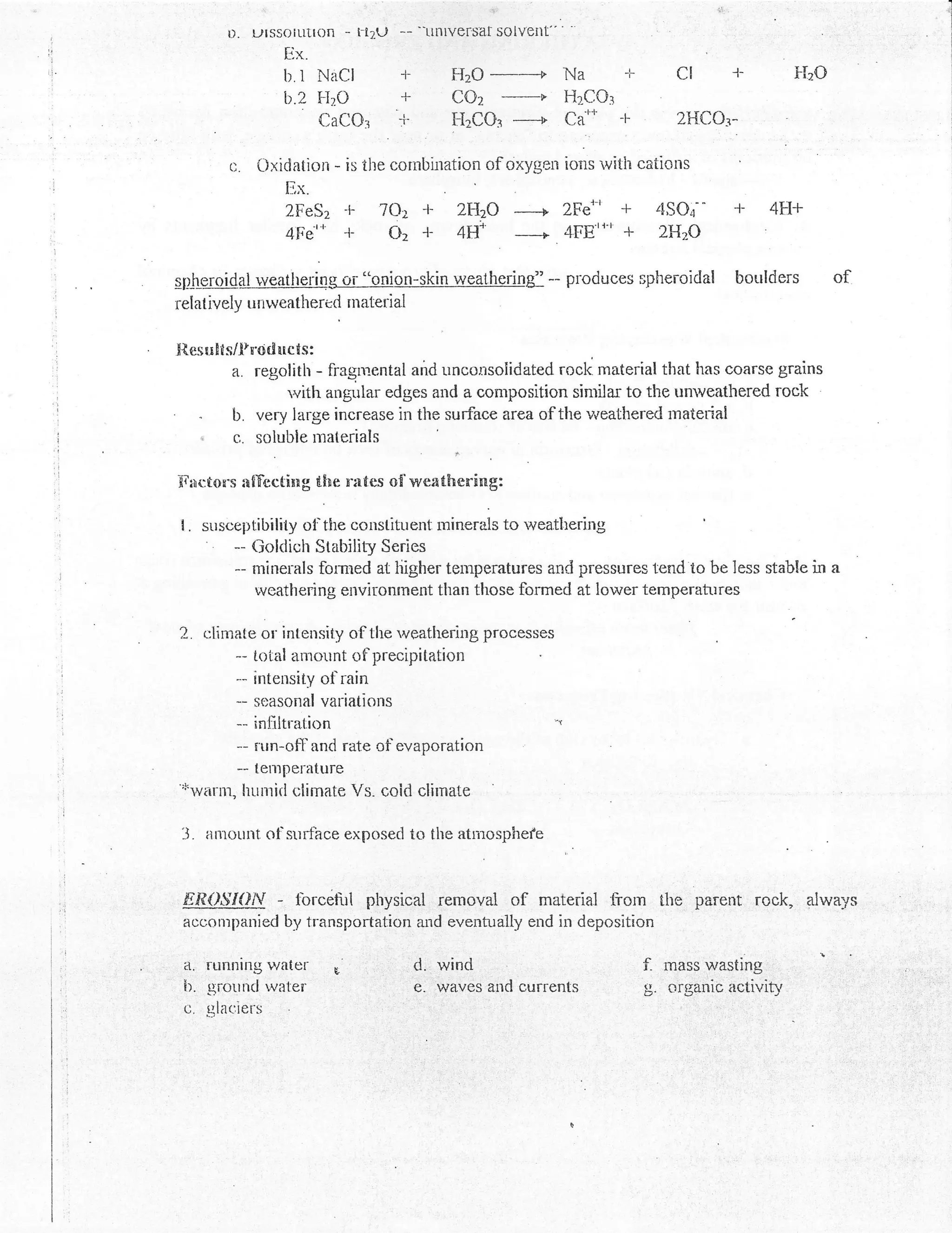 .         ,1;'


         l). ulSSOllltl0n -   Fr2U   -- --Llnlversat solvent
                 Ex.
                 b.l NaCl            T            HzO                     Na      -F       CI      1-         FLO
                 b.2   FITO                       COz
                                                    -,----+               HzCOr
                       CaCOr         T            FizCOr ------+          Caun    F        2HCO:-

         c.   Oxidation * is the cornbiration of oxygen ioris ivith cations
                 Ex.
                 2FeSz    +    7O:r +             zHzO
                                                     F 2Fe'-' +                          4SOt' +         4F-t+
                 4Fe'*    -t-    oz {-            4# -_|4FErr'r + 2H?O

gl&qlar dalrygolbstlqg or "onion-skin weathering" -- produces                          spheroidal boulders          of
relat ively untveathertd material


X{.esults/f roducts:
        a. regolirlr - fragincntal and uncor.rsoiidated rocl< material that has coarse grains
                  rvith angular edges and a composition sinrilar to the unweathered rock
     "  b. very large increase in the surface area of the v/eathered rnatedal
     ,   f,,. soluble rnaterials

Xlilr:tons afT'ccting the nntes o{'      weathering:

I.   susceplibility ot'the consl-ituertt roirrurals to rveatltering
         - Goldich Stability Series
         -- nrinerals forrned at liigher temperatures and pressures tend to be less stable in
            uveathering environment than those formed at lower temperatures

2.   climale or intensity of the weathering processes
         -- total amount of precipitation
         - intensity ol'rain
         -- sr:asonal variations
          -- infiltration                                            -r

          -- run-ofl'and rate of evaporation
          -- teulperature
''r'wnnn,
           hunrirlclimate Vs. coid clirnaLe

 -J. amount ol'srrrface exposecl to the atmosphefe


 f,i?0$'/Ory    -   forcehrl physical removal                  of   material frorn ihe parent rock, alwa.gs
 acconrparried by transportat.ion and eventually end in deposition

 a. running vrater                       d.  'ivind                                    f- mass wasting:'  :

 b. grouncl water                        €.'waves' ald currents                        g. oigarric activi'
 c. glaciers
 