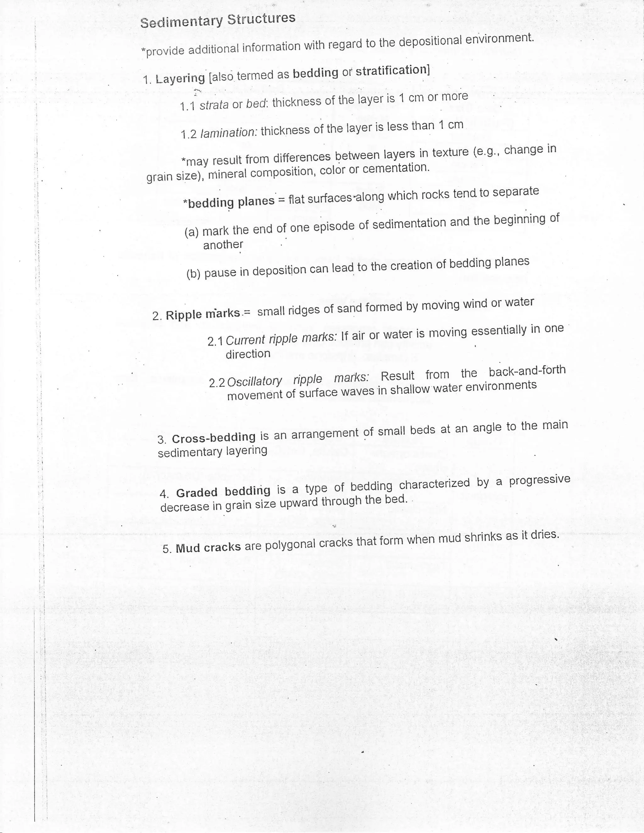 -..

SedimentarY $tnuctu res
                                                                environment'
*provide additional information with regard to the depositional

                   ':rmed as bedding or stratificationl
1, l-aYering [also t(
         :l
                                           layer is 1 cm or more
       1.1 strataor bed: thickness of tftu

       l.2taminafion:thicknessofthelayerislessthanlcm
                                                               (e.g., change in
        *may result from differences,Qetween |ayers in texture
                                  color or cementation'
 grain sizei'ti*iui tomposition'
        -beddingptanes.=flatsurfaces.alongwhichrockstendtoseparate
                                                            and the beginning of
                      e end of one episode of sedimentation
            another

        (b)pauseindepositioncanleadtothecreationofbeddingplanes


  2'Ripp|emarks.=smatlridgesofsandformedbymovingwindorwater
            2,lCurrentripp|emardE:lfairorwaterismovingessentiallyinone
                direction

             2.2oscillatoryripplemarks:Resu|tfromtheback-and-forth
                movementofsurface*.u"'inshal|owwaterenvironments


   3'Cross.beddingisanarrangementofsmallbedsatanangletothemain
   sedimentarY laYering

                                                            by       a   Progressive
   4. Graded bedding is a     tYPe of bedding characterized
                                 through the bed'
   decrease in grain size upwaid


    5'Mudcracksarepolygonul",.u.k,thatformwhenmudshrinksasiidries'
 