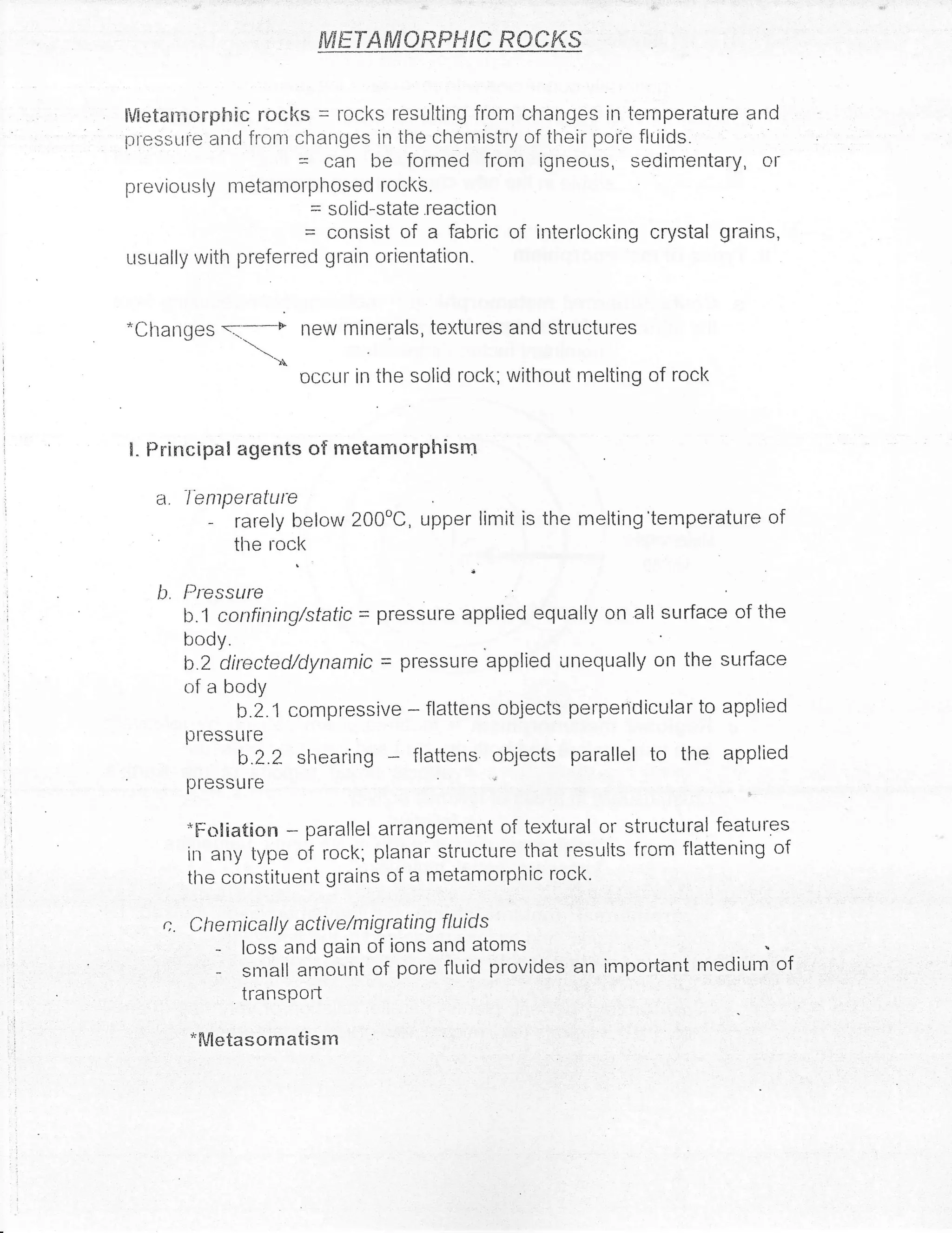 fiNETAMOffiFffiC RCCKS


    Metarnorphic rocks = rocks resutting from changes in temperature and
    pressLtr'e ancl frotr changes in the chemistry of tlreir poi'e fluids.
                          = can be formed from igneous, sedimentary, or
    previor-rsly nretanrorphosed rockb.
                          = solid-state .reaction
                              = consist of a fabric of     irrterlocl<ing crystal grains,
    usually with preferred grain orientation.


    *Changes                  new minerals, textures and structures
                  -,,.t.*
                       -')
                              occur in the solid rock; witltout melting of rock


    I. Principal agents of metamonphisrn

       a. lentperature
              -    rarely below 200oC, upper limit is ihe melting'temperature of
                   tlte tock

       b. Pressurc
i
l

           b.1 confiping/static = pressLr-e applied equrally on all surface of tlre

           BT5r"r,      ecl/dynamic    -   pressLrre applied unequally on the surface
           of a body
                 b.2.1 compressive         -   flattens objects perpendicular to applied
           pfessLl[e
                    b.2.2 shearing flattens objects parallel to tlre applied
           pressLlre

           *Fcrliation   parallel arrangement of textural or structrrral features
                          -
           in apy type of rock; planar structure that results from flattening of
           tlre constituent grains of a metamorphic rock'

        c. Chentically active/migrating         f/uids
               -    loss and gain of ions and atoms
               -    snrall arnir-rnt of pore fluid provides an inrportant medir-rrn of
                    transPotl

           'Mletasornatisln
 