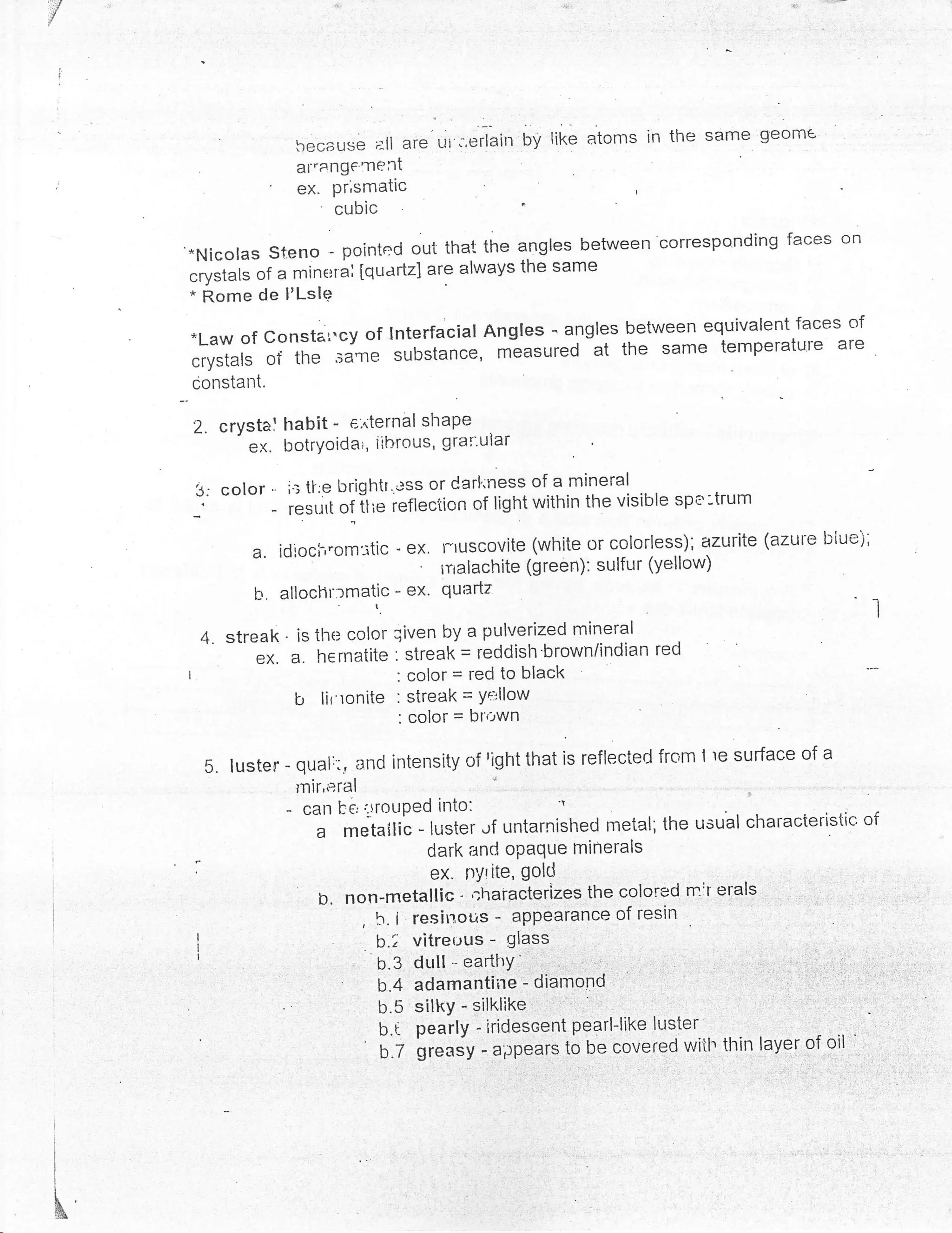 because ;:[l are ui ;.erlain   bY Iike   atoms in the same geom€
                         af'ang€'Tlent
                         ex. pr,smatic
                             cubic                      '
     *Nicolas steno - pointed out that the angles between correspo.nding faces on
              of a nrine:tai [quartz] are always the same
     "rfttuft de I'Lsle
     * Rome
                                                                               of
     *Law of consta*cy of Interfacial Angles - angles between equivalent faces
     crystals of the .ru"l* substance, measured
                                                  at the same temperature are
     constant.

     2. crystal habit -   e.iternal shaPe
              ex. botrYoidar, iihrous, grar"uiar

     3: color -      i': ti:e brightr'.ess or Carl"ness of a mineral :r-,- -^-.-{-r'..
                                                                           spe -trum
     _.          -   resurl of ilie ieflection of light within the visible

               a. idroch,om:tic - ex. rruscovite         (white or c.olorless), azurite (azure blue),
                                         '   rnalachite (green): sulfur (yellow)
               b'. allochr:matic - ex'       quartz
                                                                                                        I
         4. streak' is the color qiven by a pulverized mineral
               eX'a.hernatite:streak=reddish.brown/indianred
     |                                 : color = red to black
                     b      lir'ronite : streak = Yq'llow
                                       : color = bl''-,wn

                                               right that is reflected frcm I re surface of a
         5. luster - qual:':, 3nd intensity of
                         lnir,eral
                     -    can be lrouPed into:
                                                              'r

                            a metailic - luster "rf untarnished rnetal; the usual characteristic' of
                                            dark and opaque rninerals
                                            ex. nylite, golcl
                             h. non-metallic - ir,utatl"rizes the colored nrir erals , ,
                                                                                          l    :,


                                   , b. i resit'rous - appearance of resin   .


                                     b.; vitrer-rus - glass
                                   u.s ouiil"urt'i:
                                   b.4 adamantiire - diamond
                                   b.5 silkY - silklike
                                   b.i pearly - iridescent pearl-like lusJer..,
                                       'grenJv
                                   u.z         -rpp"ars to be covered wiil. thin layer of oil


!


i


I

I
I
I

I




x&
 