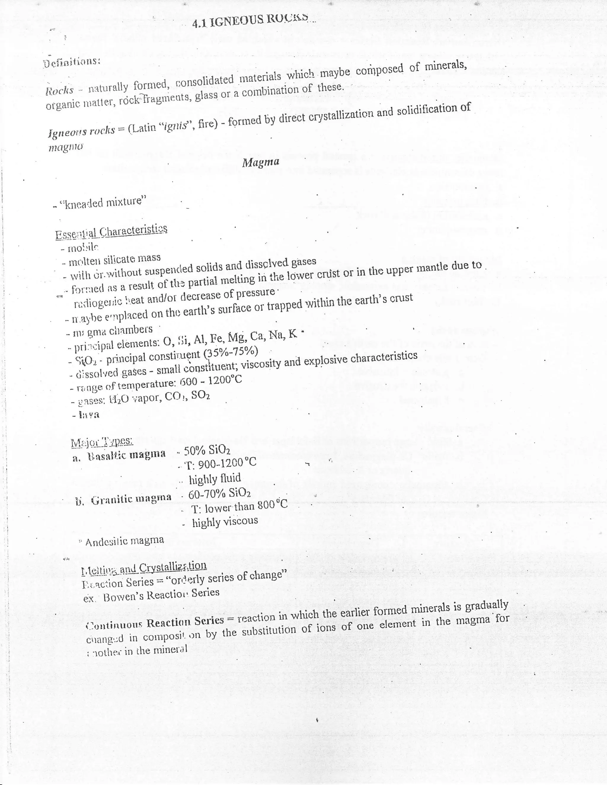 4.1   lGNDOus R(Juri"u '
 ,l
'Definitions:                                                                       t ut mrnerals'
                                                                                      ^r
                                                niaterials whiclr maybe conposeo
              . -*.. cfrnred, r:onsolidated                                                  l
irlocirs - r1:ltursuv ::il;;i.;;r, glass or a cornbination of these'
                   rocx
oiganic ttiatter,                                                                                 of
                                                                               and solidification
                            "ig7lf$" fire) - fgrrned by direct crystaUiztrtion
 Iglteorts roclcs:fLatin
 nlilgttt'
                                                                  Magntu


  - "l{llr,acled nrixttrrd'

  E l,s gi   il ile;tuilssleri$ii
      - rnol:ih
                    t*.,?f,                                                      sases
       -'1,:,                     ,lTilo",',u*d r:l:?:51
                                                                   tlissslvecl
                                                                      ii
                                                                                          '          the upPer rnantle
                                                                                        cnist: or in rhe upper
                                                                                                               rnar    due to
                                        Jtltrtr partial *ati'ie            't'qti'wer
       ' forr:retl n' o "*uti
         ';;i;;,';'ic
   -                         iieat,anrl/ot decreasT:.[:Tlfapped                                 the earth's cnrst
                                                                                    lruithrn
                                     on tho earth's surla(
       -;.;,i;;'l.placecl
       -;;,;;n.,,. cltnmbers                                                     K,'
         *,*;r{:L::::f;j::,t',# l,"f,f'Na'
       - S(Oi - PnllclPat                                      -r ^:
                                                uirlo*tv and explosive characteristics
       - <rjssalvecr  gases ;;;ii;:;riiu,*",r
                                   6i]0'- 1200'C
       - rilnfie t"nt1t"*tit"J'
                 ',f                  SOz
        - ,]"rir, L'I20-,:aPor, COr,
        - Xlrvn


        Lli.'ir.r-,j:,Pgg
                                            " 50% Si0z
        n. tltsnltic Inagmfl                . 't:900-12C0"C
                                                highlY fluid
                                               eolr6Y, sloa
         l"t. Grnnitic nraEitna
                                             ' T: lower than B00oC
                                             - highlY viscous


             l.Ld.tiri,--nn{erysldliag'lstr . of change"
                                   '-o;j-"'tiy series -c^L^n
             i:'.i.aciion $eries =
                   '
              J- ,1".',-tts Reactiorr Series                                                   .,i.   ,
                                                                                             .,                      is graduallY
                                                                      "    r in whish the'earlier fornred inrler$s rnrgma'fbr
                                                                                 ';;'i                               i'
                                                            i;'   :'il:r:';   il;       #'oi;"'    r'm          trre
                                                                                                              "''t
              :; n   ll; t'the mineral
                             -*:i'iil1:       :,   :   Tf
               , tt,rti.*.   in
 
