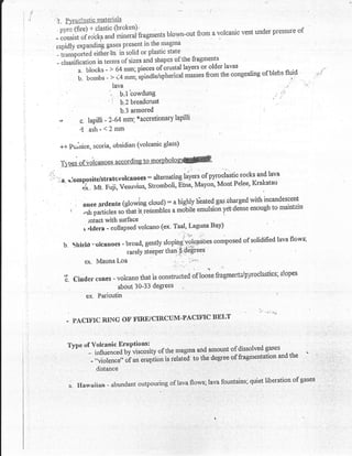 I  .f
a ,l          ll.   F!'rqginstic materials

                                         blown-out from a volcanic                                  vent under pressure or
              -:il:,:m#*'ffffiT$rrue**,smagma
                                                     the
              raoidlv expanding gases present in
                                                    plsstic state
              - rr*tpoi.d eitfiei+n in solid or
                                                               of the fragments
              - classification in telTns of sizes and shapes                         -
                                                                           older lavas
                                                                                                r
                       a, blocks - > 64 mm; pieces of crustal layers or
                                                                               the congealing of blebs tllj:d                ..'j:a
                       b. bombs - > i4mm; spindle/spherical masses from
                                             Iava
                                              b"l bowdung
                                         ' "i b'z breadcrust
                                              b'3 armored
               ,0             c. lapilli -2-64 mrn;
                                                    saccretionary lapilli

                              4 ash-<2mm
                                                            glass)
               +*r-     Pu,nice, scori&, obsidian (volcanic

               T:
        .;,                                                              of pyroclastic rocks and lava
              ..:,ts,   domppsite/strntevolcnnoes: altemntingla-yers
                                                                               Mont Pelpt'Krakatau
                           ex.. Mt. ttu.ii, V.r,,nius, Stromboli' Etnq Mayon'

                                                                : a higtrly hh?{ gas 'charged with incandescent
                         i'    nuee srdente (glowine cloud)
                               ,rt porti"ie, ,oitrut i, i"g"*ii*r u *ouile ernulsio--n
                                                                                       ydtidense enough to maintain

                                 lntact with surface                    '

                               r.ldera - co.llapsed  volcano (ex' Taaf,Laguna Bay)
                                                                           .;r   .:ir
                                                                                comPo$ed of solidified lava flows;
                    b.   Shield ".olcailoes - broad, gently sloping.v-;rcantjes
                                              rarelY stePPer than,f:dtigrees '
                             ex. Mauna Loa                             '
                                                                  ':                    ,   a
                    'il. Cindur      cones - volcano that is constructed
                                                                         of loose fragmentilpyroclastics;slopes
                                             about 30-33 degrees
                                ex. Parictrtin


                                                               BELT
                    -    PACTF'IC RING.OF FIRE/CIRCIJM-PACTTTC



                        Type of Volcanic Eruptions:                    -rr --^,.-|.^.rri.onh,erl gases
                                                                                                 .,cq.eq
                              *. influencealfnir"ority of the magma aitd a{nourlf oi dissolved              
                                - .iolencs"     ,*pii*   i, ,rtuit io ,rr" o*gree of fragmentation and the
                                     distance
                                                    "'r.n
                                                                                           quiet liberation of gases
                        a. Fflaw*iian - ubundant outpouring of lava flows; lava fountains;
 